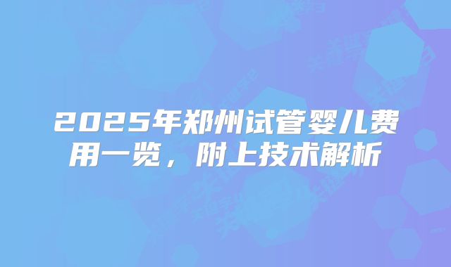 2025年郑州试管婴儿费用一览,附上技术解析