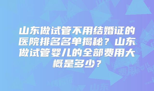 山东做试管不用结婚证的医院排名名单揭秘？山东做试管婴儿的全部费用大概是多少？