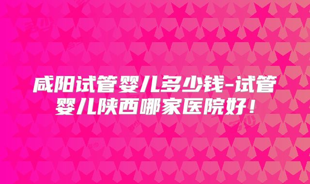 咸阳试管婴儿多少钱-试管婴儿陕西哪家医院好!