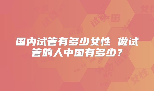 国内试管有多少女性 做试管的人中国有多少？