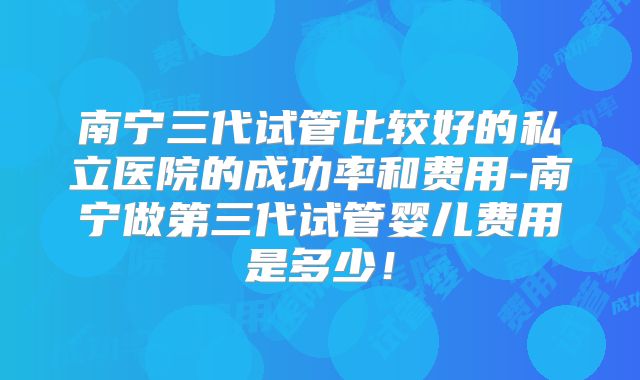 南宁三代试管比较好的私立医院的成功率和费用-南宁做第三代试管婴儿费用是多少!