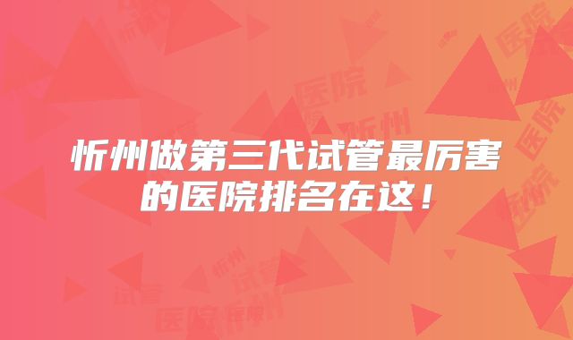 忻州做第三代试管最厉害的医院排名在这！