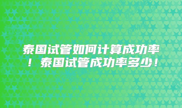 泰国试管如何计算成功率！泰国试管成功率多少！