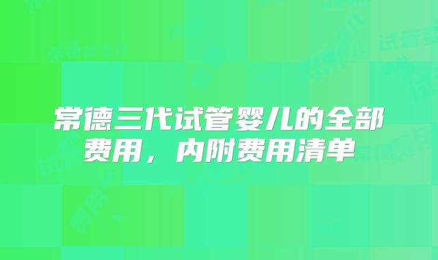 常德三代试管婴儿的全部费用，内附费用清单