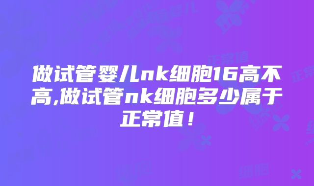 做试管婴儿nk细胞16高不高,做试管nk细胞多少属于正常值!