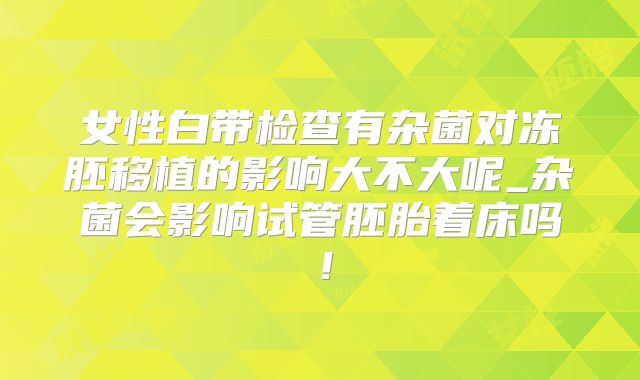女性白带检查有杂菌对冻胚移植的影响大不大呢_杂菌会影响试管胚胎着床吗！