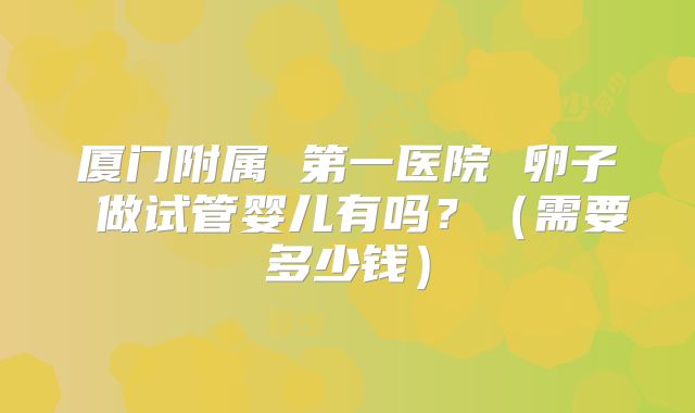 厦门附属 第一医院 卵子 做试管婴儿有吗？（需要多少钱）
