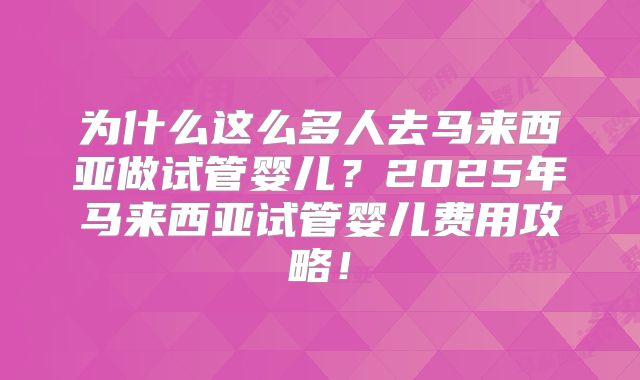为什么这么多人去马来西亚做试管婴儿？2025年马来西亚试管婴儿费用攻略！