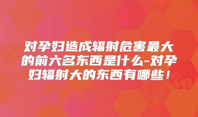 对孕妇造成辐射危害最大的前六名东西是什么-对孕妇辐射大的东西有哪些！