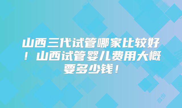 山西三代试管哪家比较好！山西试管婴儿费用大概要多少钱！