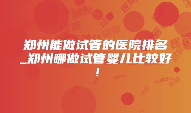 郑州能做试管的医院排名_郑州哪做试管婴儿比较好！