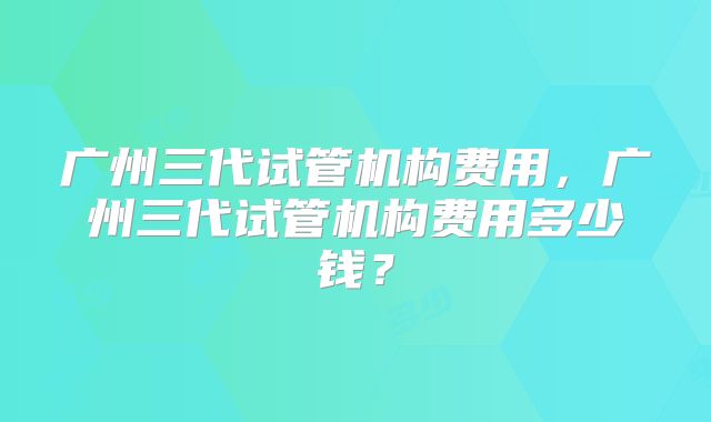 广州三代试管机构费用，广州三代试管机构费用多少钱？