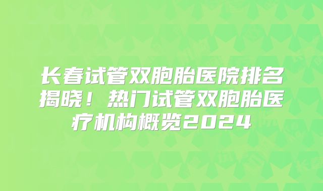 长春试管双胞胎医院排名揭晓!热门试管双胞胎医疗机构概览2024