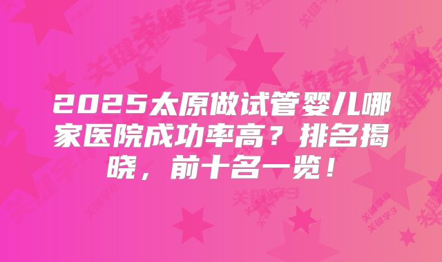 2025太原做试管婴儿哪家医院成功率高?排名揭晓,前十名一览!