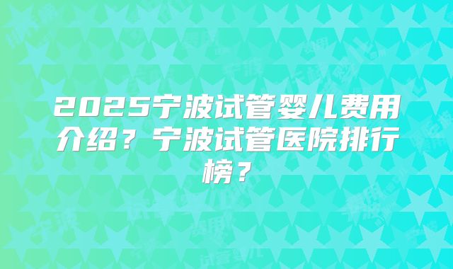 2025宁波试管婴儿费用介绍？宁波试管医院排行榜？