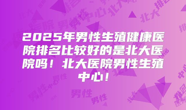2025年男性生殖健康医院排名比较好的是北大医院吗!北大医院男性生殖中心!
