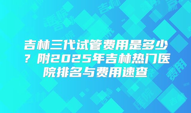 吉林三代试管费用是多少？附2025年吉林热门医院排名与费用速查