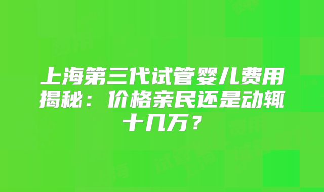 上海第三代试管婴儿费用揭秘：价格亲民还是动辄十几万？