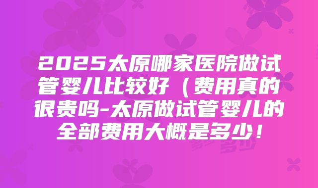 2025太原哪家医院做试管婴儿比较好（费用真的很贵吗-太原做试管婴儿的全部费用大概是多少！
