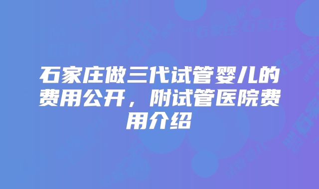 石家庄做三代试管婴儿的费用公开，附试管医院费用介绍