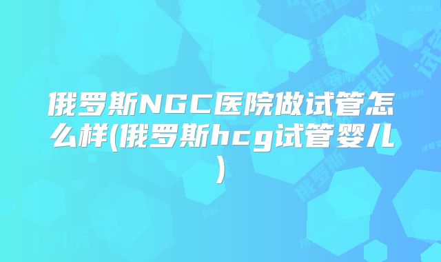 俄罗斯NGC医院做试管怎么样(俄罗斯hcg试管婴儿)