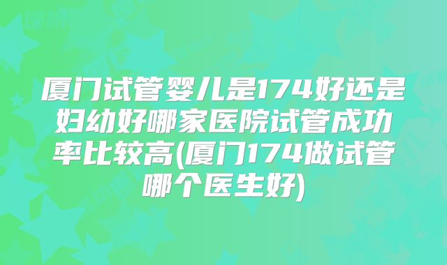厦门试管婴儿是174好还是妇幼好哪家医院试管成功率比较高(厦门174做试管哪个医生好)