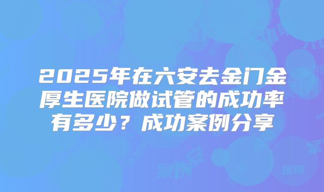 2025年在六安去金门金厚生医院做试管的成功率有多少?成功案例分享