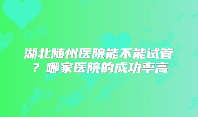 湖北随州医院能不能试管？哪家医院的成功率高