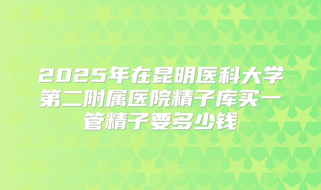 2025年在昆明医科大学第二附属医院精子库买一管精子要多少钱