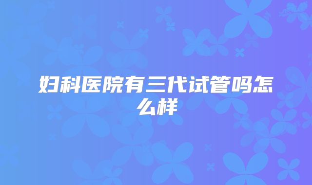 妇科医院有三代试管吗怎么样