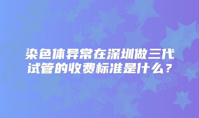 染色体异常在深圳做三代试管的收费标准是什么?