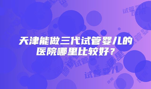 天津能做三代试管婴儿的医院哪里比较好？