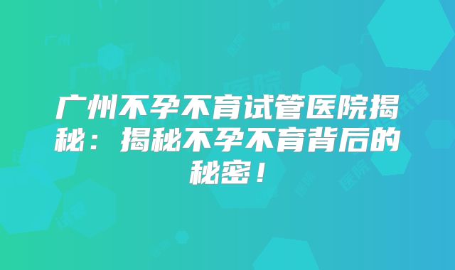 广州不孕不育试管医院揭秘：揭秘不孕不育背后的秘密！