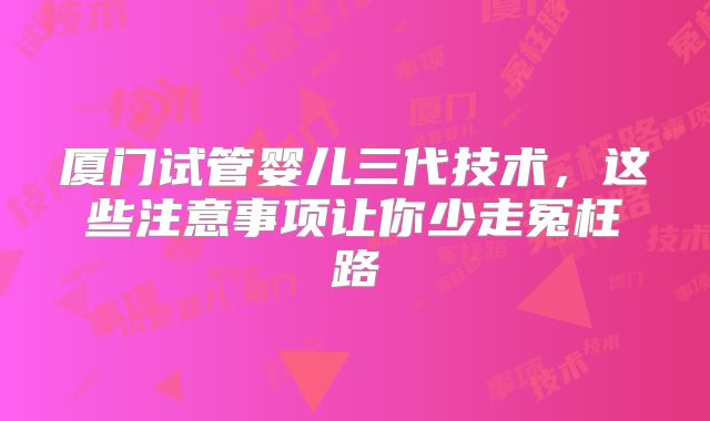 厦门试管婴儿三代技术，这些注意事项让你少走冤枉路