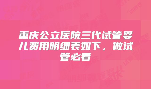 重庆公立医院三代试管婴儿费用明细表如下，做试管必看