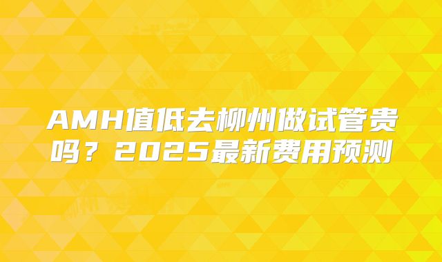 AMH值低去柳州做试管贵吗？2025最新费用预测