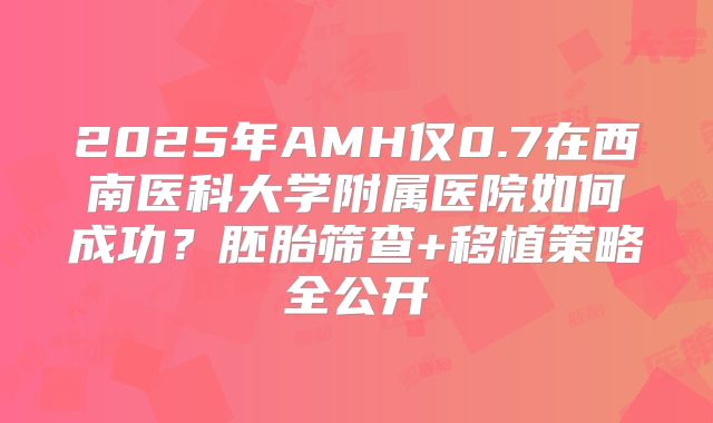 2025年AMH仅0.7在西南医科大学附属医院如何成功？胚胎筛查+移植策略全公开