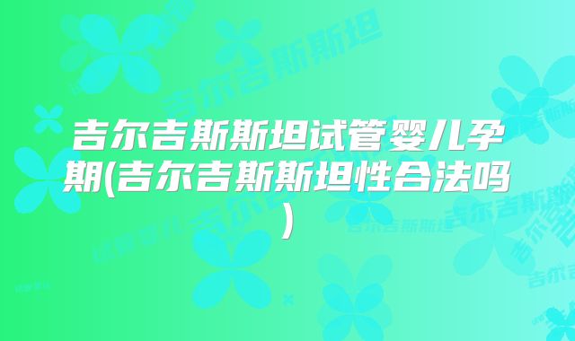 吉尔吉斯斯坦试管婴儿孕期(吉尔吉斯斯坦性合法吗)