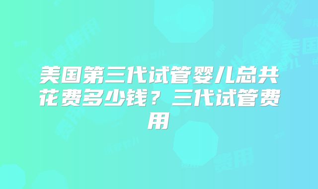 美国第三代试管婴儿总共花费多少钱？三代试管费用