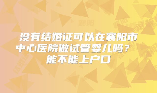 没有结婚证可以在襄阳市中心医院做试管婴儿吗？ 能不能上户口