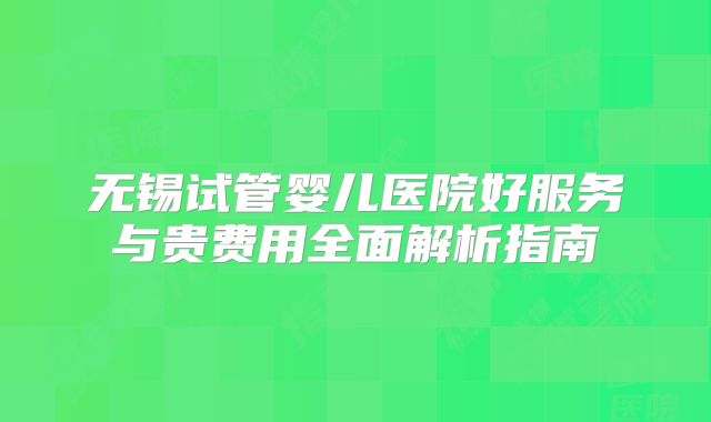 无锡试管婴儿医院好服务与贵费用全面解析指南