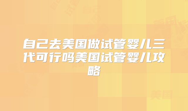 自己去美国做试管婴儿三代可行吗美国试管婴儿攻略