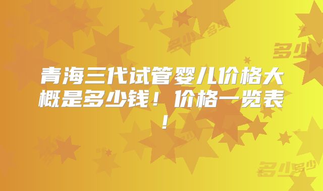青海三代试管婴儿价格大概是多少钱！价格一览表！
