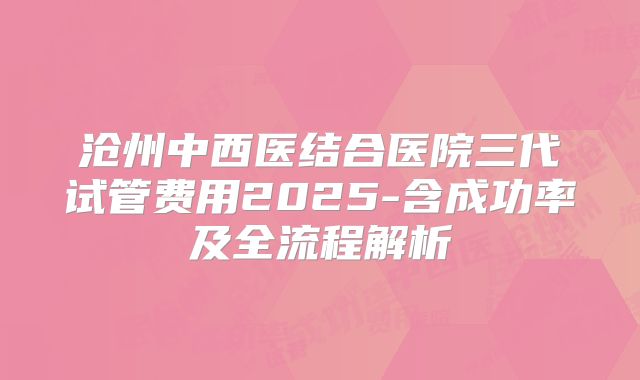 沧州中西医结合医院三代试管费用2025-含成功率及全流程解析