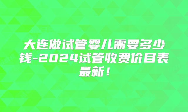 大连做试管婴儿需要多少钱-2024试管收费价目表最新！
