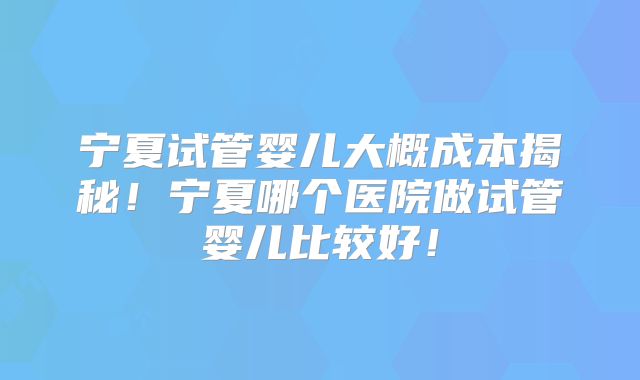 宁夏试管婴儿大概成本揭秘！宁夏哪个医院做试管婴儿比较好！