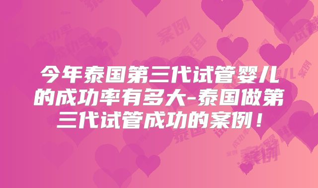 今年泰国第三代试管婴儿的成功率有多大-泰国做第三代试管成功的案例！
