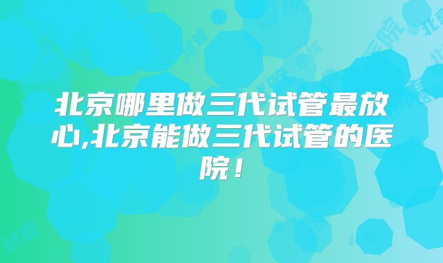 北京哪里做三代试管最放心,北京能做三代试管的医院!