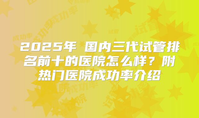 2025年​国内三代试管排名前十的医院怎么样？附热门医院成功率介绍