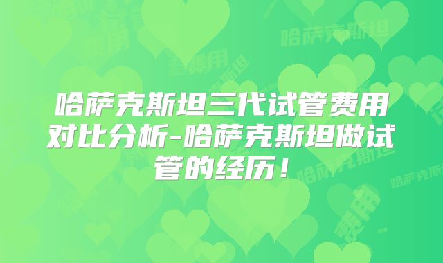 哈萨克斯坦三代试管费用对比分析-哈萨克斯坦做试管的经历！